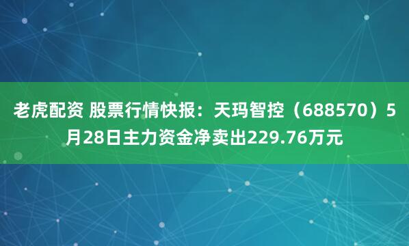老虎配资 股票行情快报：天玛智控（688570）5月28日主力资金净卖出229.76万元
