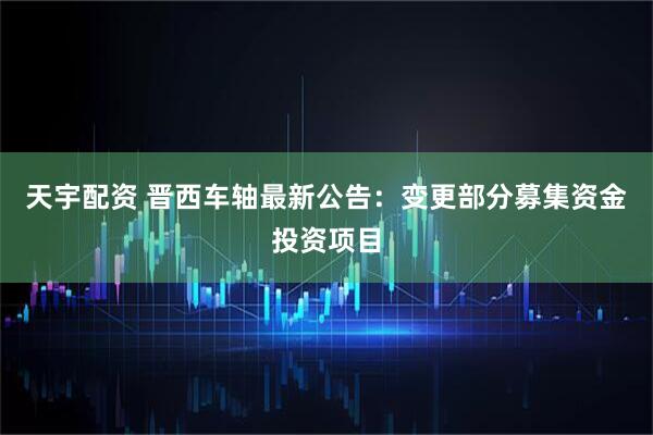 天宇配资 晋西车轴最新公告：变更部分募集资金投资项目