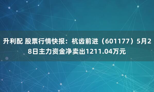 升利配 股票行情快报：杭齿前进（601177）5月28日主力资金净卖出1211.04万元