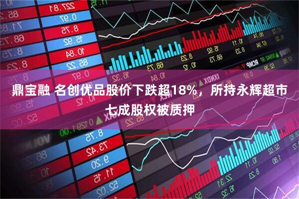鼎宝融 名创优品股价下跌超18%，所持永辉超市七成股权被质押
