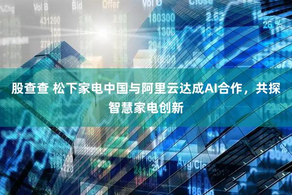 股查查 松下家电中国与阿里云达成AI合作，共探智慧家电创新