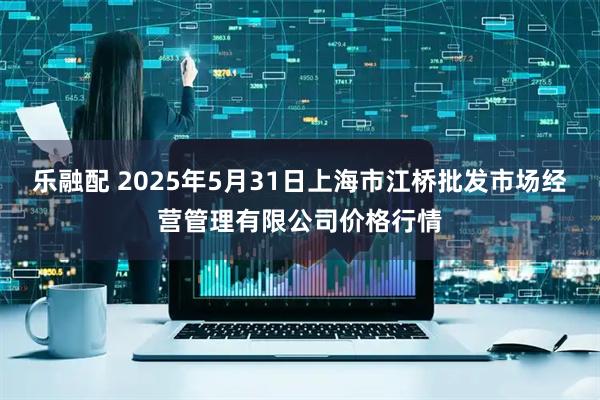 乐融配 2025年5月31日上海市江桥批发市场经营管理有限公司价格行情