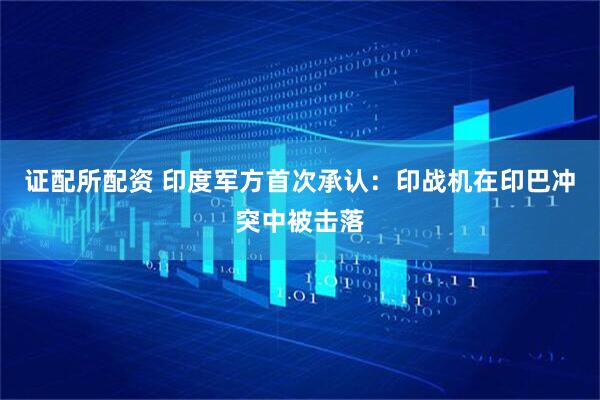 证配所配资 印度军方首次承认：印战机在印巴冲突中被击落