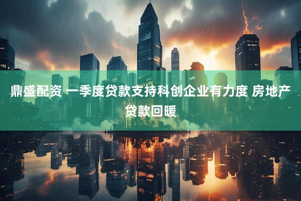 鼎盛配资 一季度贷款支持科创企业有力度 房地产贷款回暖