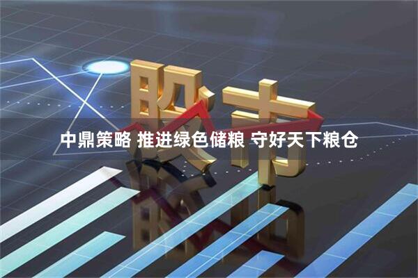 中鼎策略 推进绿色储粮 守好天下粮仓