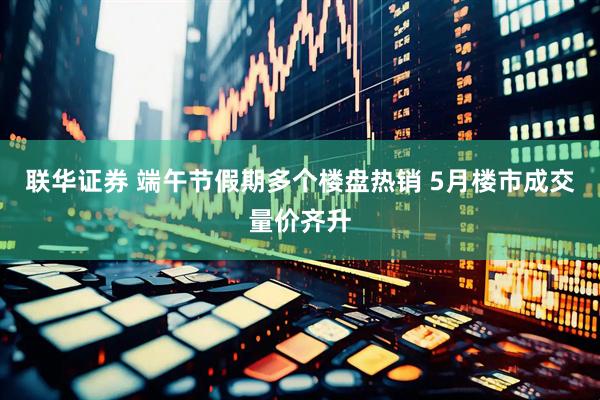 联华证券 端午节假期多个楼盘热销 5月楼市成交量价齐升
