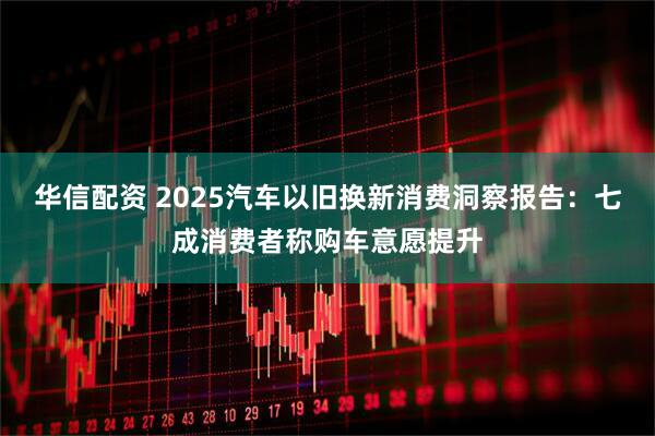 华信配资 2025汽车以旧换新消费洞察报告：七成消费者称购车意愿提升