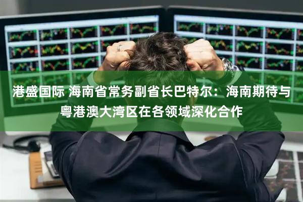 港盛国际 海南省常务副省长巴特尔：海南期待与粤港澳大湾区在各领域深化合作
