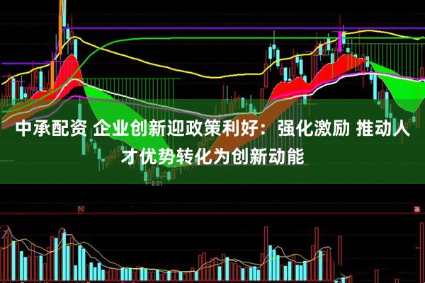 中承配资 企业创新迎政策利好：强化激励 推动人才优势转化为创新动能