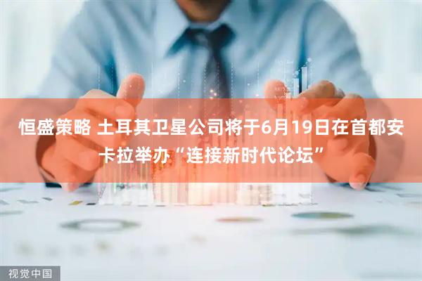 恒盛策略 土耳其卫星公司将于6月19日在首都安卡拉举办“连接新时代论坛”