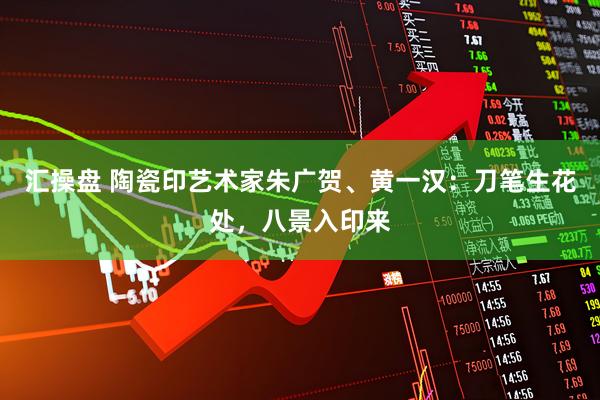 汇操盘 陶瓷印艺术家朱广贺、黄一汉：刀笔生花处，八景入印来
