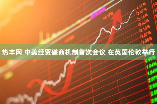 热丰网 中美经贸磋商机制首次会议 在英国伦敦举行