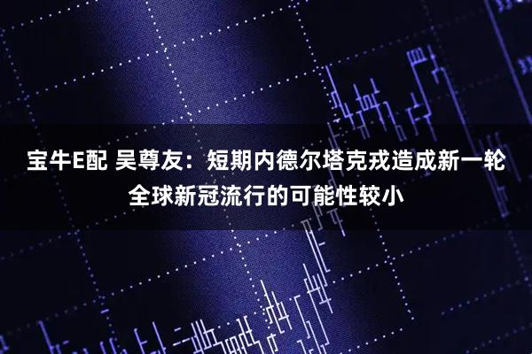 宝牛E配 吴尊友：短期内德尔塔克戎造成新一轮全球新冠流行的可能性较小