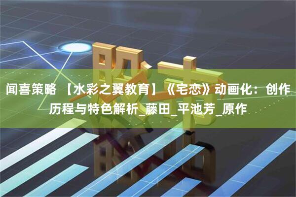 闻喜策略 【水彩之翼教育】《宅恋》动画化：创作历程与特色解析_藤田_平池芳_原作