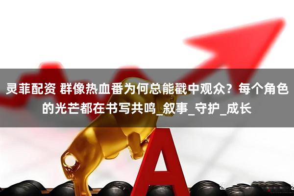灵菲配资 群像热血番为何总能戳中观众？每个角色的光芒都在书写共鸣_叙事_守护_成长
