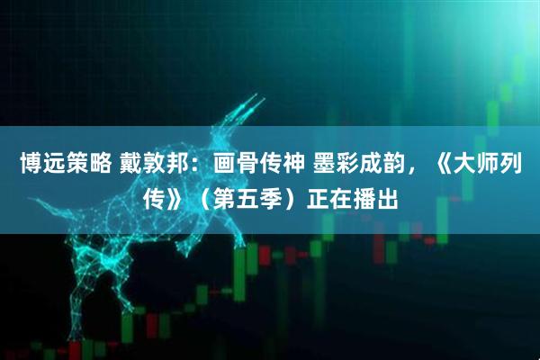 博远策略 戴敦邦：画骨传神 墨彩成韵，《大师列传》（第五季）正在播出
