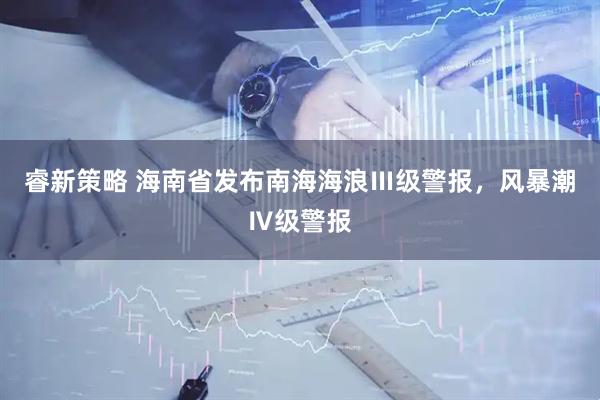 睿新策略 海南省发布南海海浪Ⅲ级警报，风暴潮Ⅳ级警报