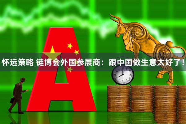 怀远策略 链博会外国参展商：跟中国做生意太好了！