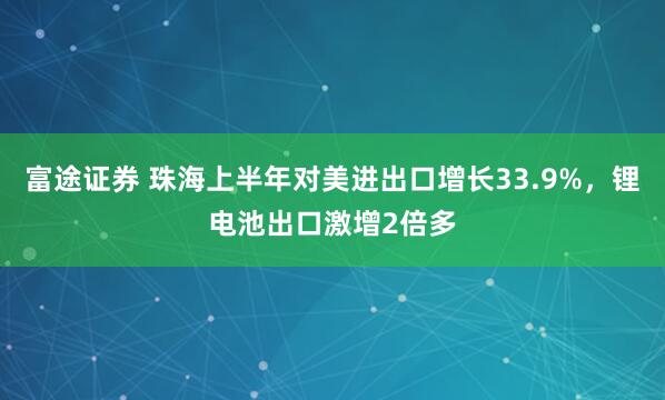 富途证券 珠海上半年对美进出口增长33.9%，锂电池出口激增2倍多