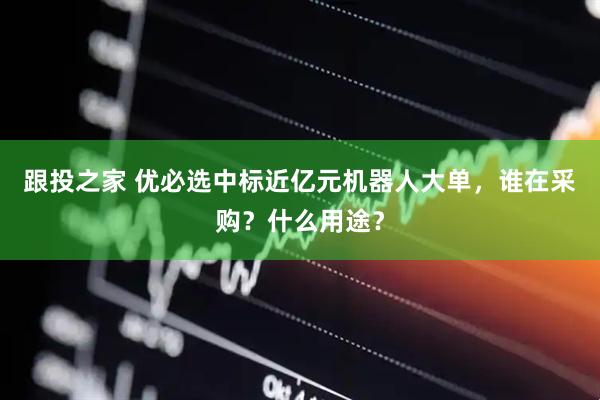 跟投之家 优必选中标近亿元机器人大单，谁在采购？什么用途？