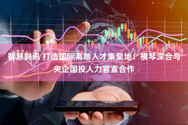 智慧财讯 打造国际高端人才集聚地！横琴深合与央企国投人力官宣合作
