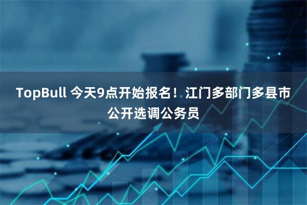 TopBull 今天9点开始报名！江门多部门多县市公开选调公务员