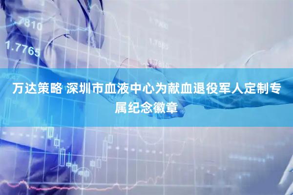 万达策略 深圳市血液中心为献血退役军人定制专属纪念徽章