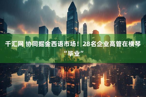千汇网 协同掘金西语市场！28名企业高管在横琴“毕业”
