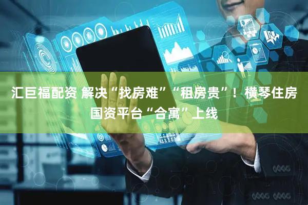汇巨福配资 解决“找房难”“租房贵”！横琴住房国资平台“合寓”上线