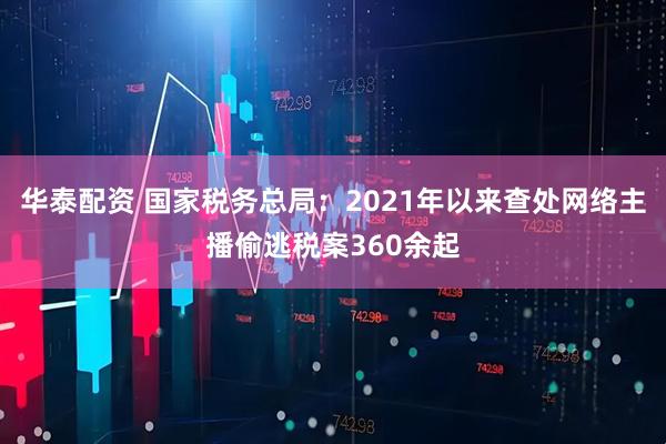 华泰配资 国家税务总局：2021年以来查处网络主播偷逃税案360余起