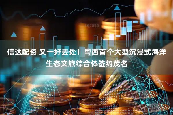 信达配资 又一好去处！粤西首个大型沉浸式海洋生态文旅综合体签约茂名