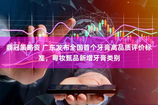 鼎冠策略资 广东发布全国首个牙膏高品质评价标准，粤妆甄品新增牙膏类别