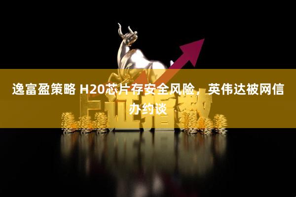 逸富盈策略 H20芯片存安全风险，英伟达被网信办约谈