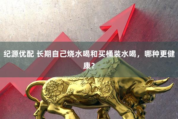 纪源优配 长期自己烧水喝和买桶装水喝，哪种更健康？