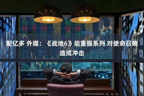 配亿多 外媒：《战地6》能重振系列 对使命召唤造成冲击