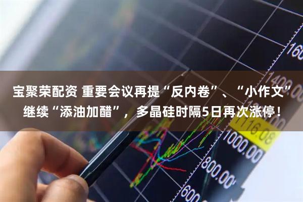 宝聚荣配资 重要会议再提“反内卷”、“小作文”继续“添油加醋”，多晶硅时隔5日再次涨停！