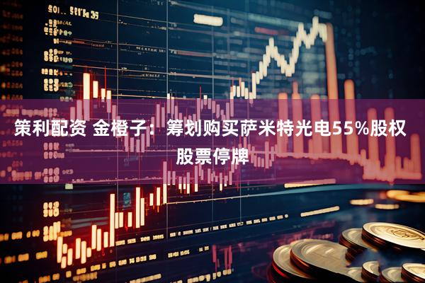 策利配资 金橙子：筹划购买萨米特光电55%股权 股票停牌