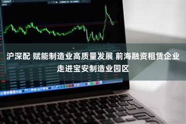 沪深配 赋能制造业高质量发展 前海融资租赁企业走进宝安制造业园区