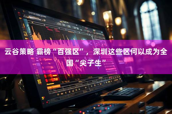 云谷策略 霸榜“百强区”，深圳这些区何以成为全国“尖子生”