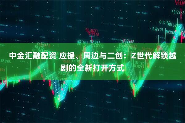 中金汇融配资 应援、周边与二创：Z世代解锁越剧的全新打开方式