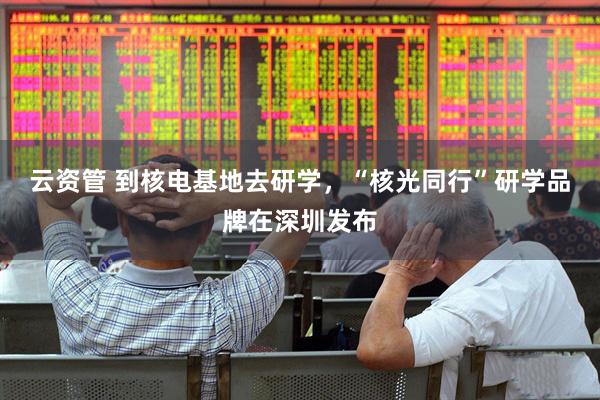 云资管 到核电基地去研学，“核光同行”研学品牌在深圳发布