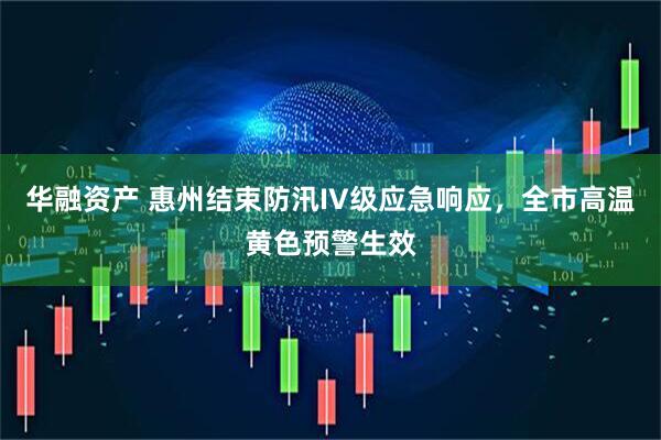 华融资产 惠州结束防汛IV级应急响应，全市高温黄色预警生效