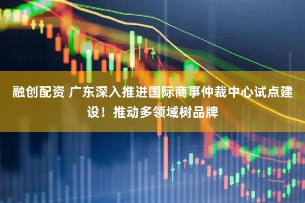 融创配资 广东深入推进国际商事仲裁中心试点建设！推动多领域树品牌