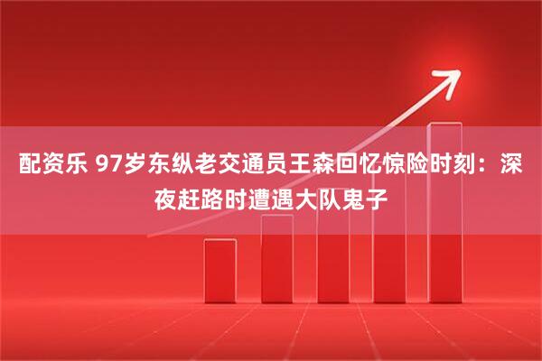 配资乐 97岁东纵老交通员王森回忆惊险时刻：深夜赶路时遭遇大队鬼子