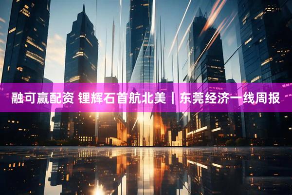 融可赢配资 锂辉石首航北美｜东莞经济一线周报