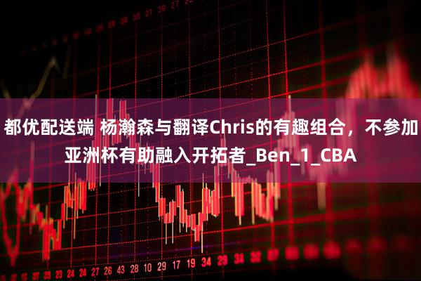 都优配送端 杨瀚森与翻译Chris的有趣组合，不参加亚洲杯有助融入开拓者_Ben_1_CBA