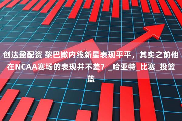 创达盈配资 黎巴嫩内线新星表现平平，其实之前他在NCAA赛场的表现并不差？_哈亚特_比赛_投篮