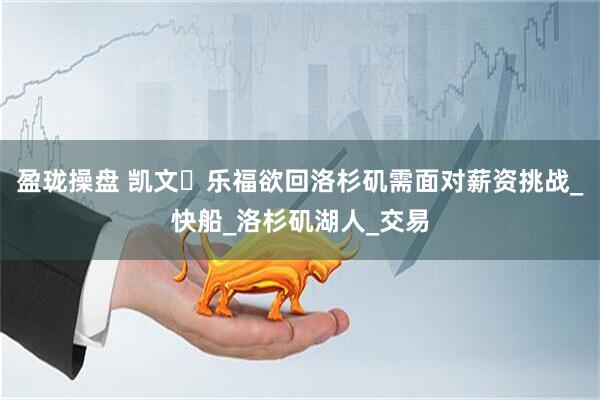 盈珑操盘 凯文・乐福欲回洛杉矶需面对薪资挑战_快船_洛杉矶湖人_交易