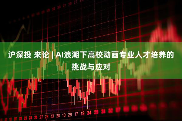 沪深投 来论 | AI浪潮下高校动画专业人才培养的挑战与应对