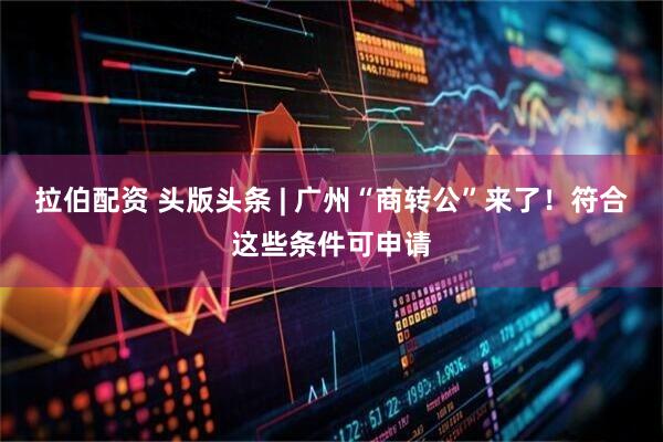拉伯配资 头版头条 | 广州“商转公”来了！符合这些条件可申请